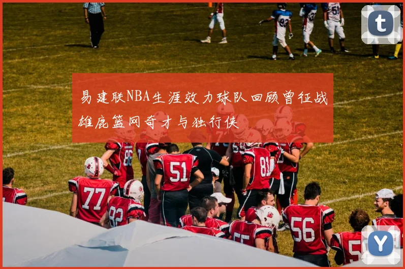 易建联NBA生涯效力球队回顾曾征战雄鹿篮网奇才与独行侠