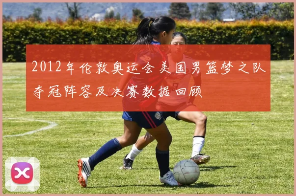 2012年伦敦奥运会美国男篮梦之队夺冠阵容及决赛数据回顾