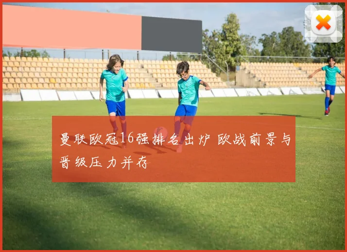 曼联欧冠16强排名出炉 欧战前景与晋级压力并存