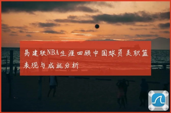 易建联NBA生涯回顾中国球员美职篮表现与成就分析