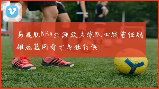 易建联NBA生涯效力球队回顾曾征战雄鹿篮网奇才与独行侠