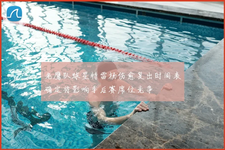 老鹰队球星特雷杨伤愈复出时间表确定将影响季后赛席位竞争