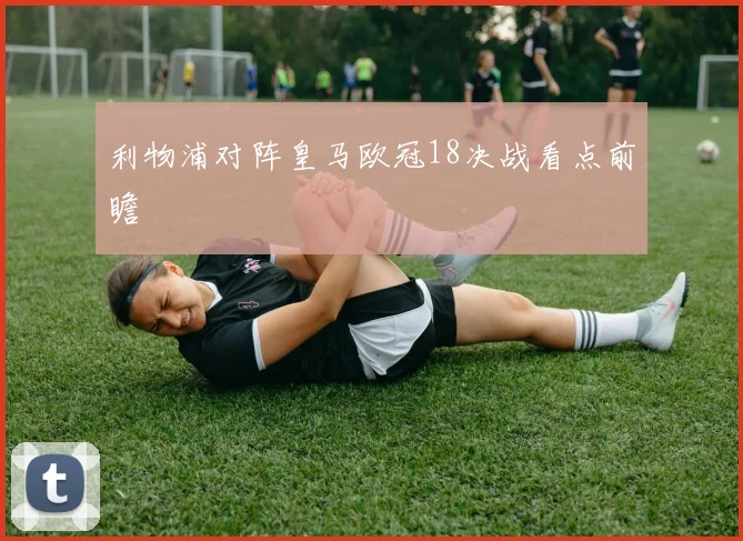 利物浦对阵皇马欧冠18决战看点前瞻