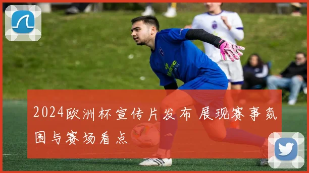 2024欧洲杯宣传片发布 展现赛事氛围与赛场看点