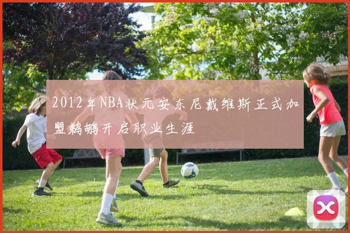 2012年NBA状元安东尼戴维斯正式加盟鹈鹕开启职业生涯